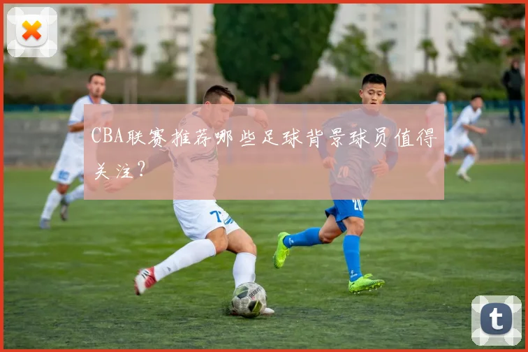 CBA联赛推荐哪些足球背景球员值得关注？